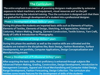The Curriculum :
The entire emphasis is on creation of promising designers made possible by extensive
exposure to latest machinery and equipment, visual resources and 'on the job'
experience during the industrial training. Thus the curriculum is designed such that there
is a gradual but thorough development of a student into a professional designer.
 Phase 1: Development of Basic Skills (1st year):
During this phase the students are imparted basic skills such as Elements of Fashion,
Elements of Textiles, Elements of Design, Sketching, Art Appreciation, History of
Costumes, Pattern Making, Draping, Garment Construction, Textile Science, Yarn Craft,
Study of Crafts & Introduction to Photography.
 Phase 2: Development of Design Skills(2nd year):
During this phase the aesthetic as well as the creative skills are cultivated and the
students are trained in the disciplines like; Basic Design, Fashion Illustration, Surface
Developments, Art portfolio, Computer Applications, Design Conceptualization and
Manufacturing process.
 Phase 3: Development of Professional Skills(3rd year):
After acquiring the basic skills, their proficiency is enhanced through subjects like
Advanced Pattern Making, Grading, Construction, Design Development, Introduction to
Management Concepts, Apparel and Visual Merchandising and Computer Aided Design,
Range Development, Fashion Forecasting, Design Collection. The curriculum also
imbibes some innate features for the development of skills of the students
 