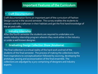 Important Features of the Curriculum

 • Craft Documentation
Craft documentation forms an important part of the curriculum of Fashion
Design course in the second semester. The survey enables the students to
interact with the craftsmen in their habitats and get the first hand knowledge of
the art and crafts.
 • Industry Internship
After the fourth semester the students are required to undertake a six
weeks industry internship program wherein they work either in the industry
or under a well known designer.
 • Graduating Design Collection Show (Anukama)
The final collection is a virtual reality of the hard work and toil of the
students of the final semester. The process of making the collections starts
from inspirations to conceptualization followed by sourcing, developing the
prototype, sewing and accessorization of the final ensemble. The
collections are adjudged by a jury comprising of designers and industry
experts.
 
