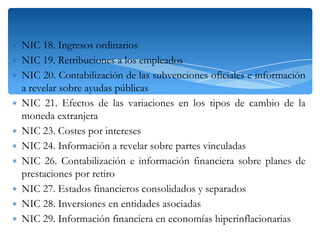 ∗ NIC 18. Ingresos ordinarios
∗ NIC 19. Retribuciones a los empleados
∗ NIC 20. Contabilización de las subvenciones oficiales e información
a revelar sobre ayudas públicas
∗ NIC 21. Efectos de las variaciones en los tipos de cambio de la
moneda extranjera
∗ NIC 23. Costes por intereses
∗ NIC 24. Información a revelar sobre partes vinculadas
∗ NIC 26. Contabilización e información financiera sobre planes de
prestaciones por retiro
∗ NIC 27. Estados financieros consolidados y separados
∗ NIC 28. Inversiones en entidades asociadas
∗ NIC 29. Información financiera en economías hiperinflacionarias

 