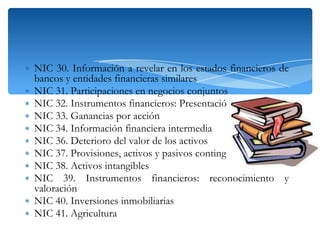 ∗ NIC 30. Información a revelar en los estados financieros de
bancos y entidades financieras similares
∗ NIC 31. Participaciones en negocios conjuntos
∗ NIC 32. Instrumentos financieros: Presentación
∗ NIC 33. Ganancias por acción
∗ NIC 34. Información financiera intermedia
∗ NIC 36. Deterioro del valor de los activos
∗ NIC 37. Provisiones, activos y pasivos contingentes
∗ NIC 38. Activos intangibles
∗ NIC 39. Instrumentos financieros: reconocimiento y
valoración
∗ NIC 40. Inversiones inmobiliarias
∗ NIC 41. Agricultura

 