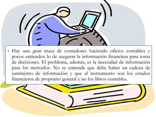 ∗ Hay una gran masa de contadores haciendo oficios contables y
pocos entienden lo de asegurar la información financiera para toma
de decisiones. El problema, además, es la necesidad de información
para los mercados. No se entiende que debe haber un cadena de
suministro de información y que el instrumento son los estados
financieros de propósito general y no los libros contables.

 
