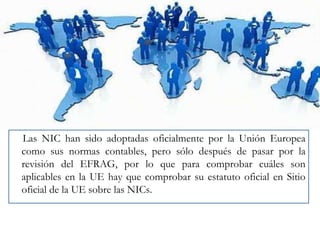 Las NIC han sido adoptadas oficialmente por la Unión Europea
como sus normas contables, pero sólo después de pasar por la
revisión del EFRAG, por lo que para comprobar cuáles son
aplicables en la UE hay que comprobar su estatuto oficial en Sitio
oficial de la UE sobre las NICs.

 