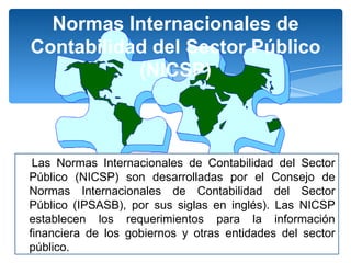 Normas Internacionales de
Contabilidad del Sector Público
(NICSP)

Las Normas Internacionales de Contabilidad del Sector
Público (NICSP) son desarrolladas por el Consejo de
Normas Internacionales de Contabilidad del Sector
Público (IPSASB), por sus siglas en inglés). Las NICSP
establecen los requerimientos para la información
financiera de los gobiernos y otras entidades del sector
público.

 