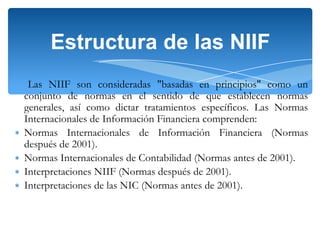 Estructura de las NIIF

∗
∗
∗
∗

Las NIIF son consideradas "basadas en principios" como un
conjunto de normas en el sentido de que establecen normas
generales, así como dictar tratamientos específicos. Las Normas
Internacionales de Información Financiera comprenden:
Normas Internacionales de Información Financiera (Normas
después de 2001).
Normas Internacionales de Contabilidad (Normas antes de 2001).
Interpretaciones NIIF (Normas después de 2001).
Interpretaciones de las NIC (Normas antes de 2001).

 
