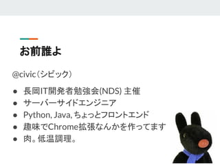 お前誰よ
@civic（シビック）
● 長岡IT開発者勉強会(NDS) 主催
● サーバーサイドエンジニア
● Python, Java, ちょっとフロントエンド
● 趣味でChrome拡張なんかを作ってます
● 肉。低温調理。
 