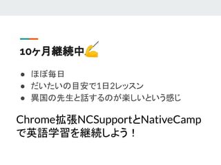 10ヶ月継続中💪
● ほぼ毎日
● だいたいの目安で1日2レッスン
● 異国の先生と話するのが楽しいという感じ
Chrome拡張NCSupportとNativeCamp
で英語学習を継続しよう！
 