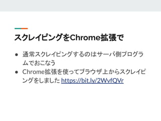 スクレイピングをChrome拡張で
● 通常スクレイピングするのはサーバ側プログラ
ムでおこなう
● Chrome拡張を使ってブラウザ上からスクレイピ
ングをしました https://bit.ly/2WvfQVr
 