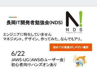 長岡IT開発者勉強会(NDS)　
エンジニアに特化していません
マネジメント、デザイン、作ってみた、なんでもアリ。
6/22
JAWS-UG（AWSのユーザー会）
初心者向けハンズオンあり
初めての発表がしやすい場所
 