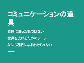 コミュニケーションの道
具
英語に限った話ではない
世界を広げるためのツール
なにも通訳になるわけじゃない
 