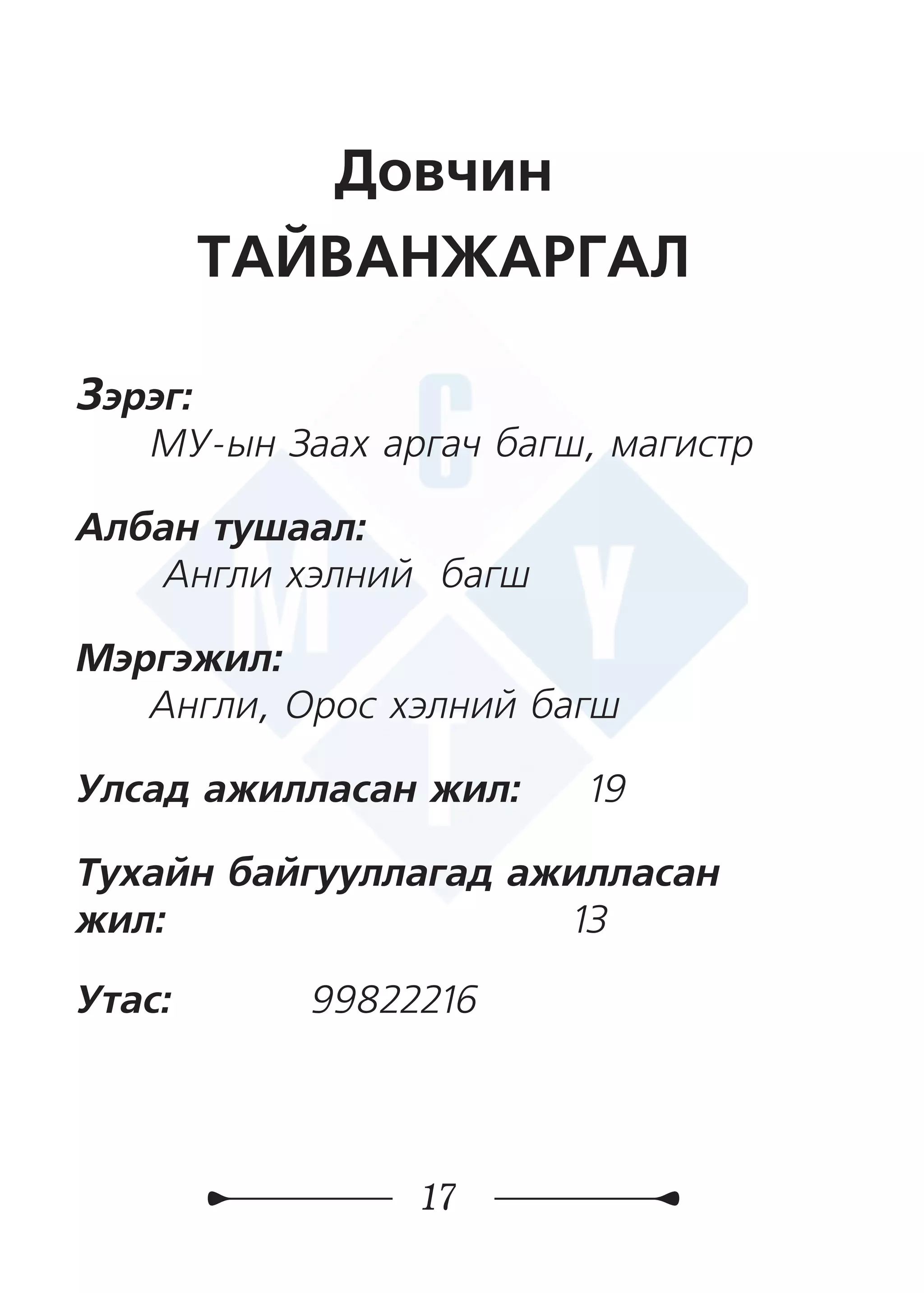 17
Довчин
ТАЙВАНЖАРГАЛ
Зэрэг:
МУ-ын Заах аргач багш, магистр
Албан тушаал:
Англи хэлний багш
Мэргэжил:
Англи, Орос хэлний багш
Улсад ажилласан жил: 19
Тухайн байгууллагад ажилласан
жил:	 	 13
Утас: 	 99822216
 