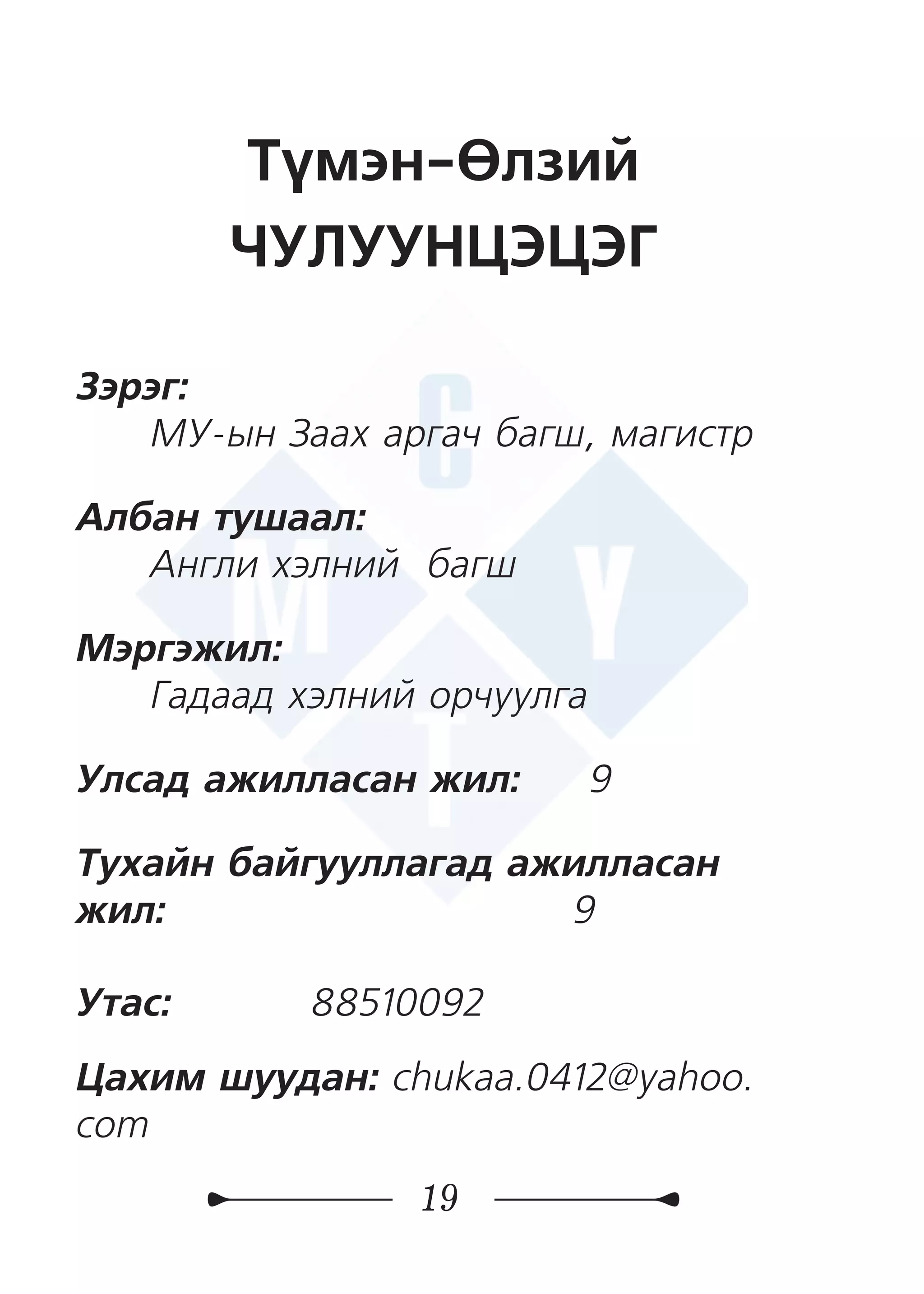 19
Түмэн-Өлзий
ЧУЛУУНЦЭЦЭГ
Зэрэг:
МУ-ын Заах аргач багш, магистр
Албан тушаал:
Англи хэлний багш
Мэргэжил:
Гадаад хэлний орчуулга
Улсад ажилласан жил: 9
Тухайн байгууллагад ажилласан
жил:	 	 9
Утас: 	 88510092
Цахим шуудан: chukaa.0412@yahoo.
com
 