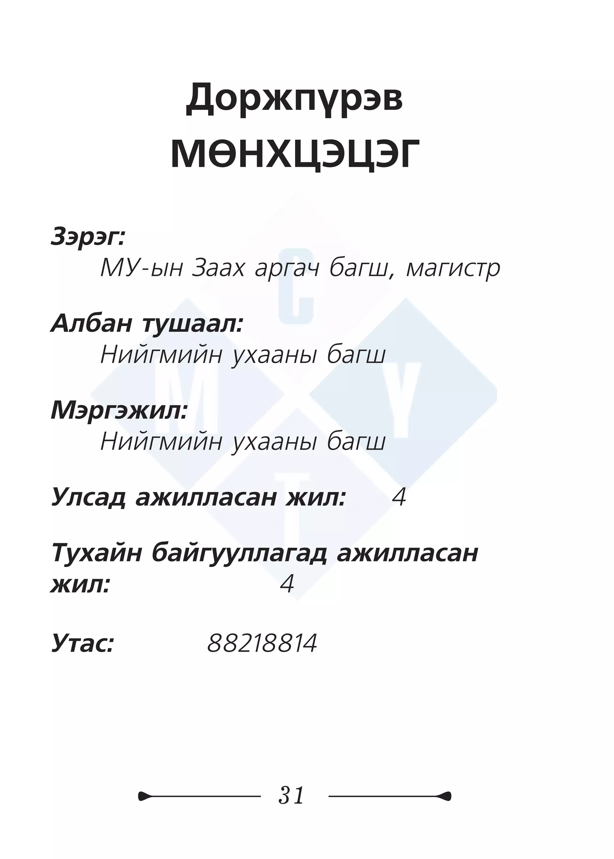 31
Доржпүрэв
МӨНХЦЭЦЭГ
Зэрэг:
МУ-ын Заах аргач багш, магистр
Албан тушаал:
Нийгмийн ухааны багш
Мэргэжил:
Нийгмийн ухааны багш
Улсад ажилласан жил: 4
Тухайн байгууллагад ажилласан
жил:	 4
Утас: 	 88218814
 