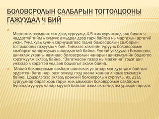 БОЛОВСРОЛЫН САЛБАРЫН ТОГТОЛЦООНЫ
ГАЖУУДАЛ Ч БИЙ

Мэргэжил эзэмших гэж дээд сургуульд 4-5 жил сурчихаад зөв бичиж ч
чаддаггүй тийм л хүмүүс амьдрал дээр гарч байгаа нь маргахын аргагүй
үнэн. Үүнд хувь хүний хариуцлагаас гадна боловсролын салбарын
тогтолцооны гажуудал ч бий. Тиймээс хамгийн түрүүнд боловсролын
салбарыг чанаржуулах шаардлагтай байна. Үүнтэй уялдуулан Боловсрол,
шинжлэх ухааны яамнаас боловсролын чанарын шинэчлэлийн бодлогоо
хэрэгжүүлж эхлээд байна. “Загатнасан газар нь маажина” гэдэг шиг
үнэхээр л хэрэгтэй үед зөв бодлогыг эхэлж байна.
 Манай боловсролын салбарт шинэчлэл ус агаар мэт дутагдаж байгааг
эрдэмтэн багш нар, эцэг эхчүүд гээд хаана хаанаа л ярьж хэлэлцэж
байна. Цэцэрлэгээс эхлээд ерөнхий боловсролын сургууль, их, дээд
сургуулиар бараг хорь гаруй жил дамжсан боловсролын салбарын
бүтээгдэхүүнүүд чанар муутай байгааг ажил олгогчид ам уралдан ярьдаг.
 