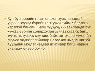  Хүн бүр өөрийн гэсэн онцлог, хувь чанартай
учраас хүүхэд бүрийг хөгжүүлэх тийм л бодлого
хэрэгтэй байсан. Багш хүүхдэд хичээл заадаг бус
хүүхэд өөрийн сонирхолтой зүйлээ судалж багш
түүнд нь тусалж дэмжиж байх тогтолцоо хүүхдийн
мэдлэг чадварт сайнаар нөлөөлөх нь дамжиггүй.
Хүүхдийн мэдлэг чадвар ахиснаар багш нарын
үнэлэмж өндөр болно.
 
