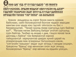 ӨНӨӨ ЦАГ ҮЕД ҮР ХҮҮХДҮҮДДЭЭ " ИХ МӨНГӨ
ӨВЛҮҮЛСНЭЭС, ЭРДЭМ МЭДЛЭГ ӨВЛҮҮЛСЭН НЬ ДЭЭР"
ГЭДГИЙГ УХААРСАН ЭЦЭГ ЭХЧҮҮД ХҮҮХДҮҮДИЙНХЭЭ
ИРЭЭДҮЙН ТӨЛӨӨ "ГАР ТАТАХ" -АА БОЛЬЖЭЭ

. Хожим амьдралд нь хэрэг болох мөнгө хурааж
байснаас, сайн боловсролтой болгож чадвал өөрсдөө
мөнгөө олж чадах юм гэдгийг ойлгосон нь бас л
бахархууштай. "Танай хүүхэд ямар сургуульд сурч байгаа
вэ?", "Яагаав нөгөө Зайсанд байдаг үнэтэй сургуульд
сурч байгаа. Төлбөр нь өндөр л дөө, гэхдээ яахав төлж
дөнгөөд л байна" гэж баярхангуй хэрнээ
гайхуулангуй хариулангаа цаадах хүний царай нь
атаархсандаа яаж ягаарахыг битүүхэндээ ажиж,
"сэтгэлийн таашаал" авдаг эцэг эхчүүд ч зөндөө олширч.
Хувцасны "бренд"-ээр өвчилсөн олон эцэг эхчүүд,
боловсролын "бренд" -ээр өвчлөх нь ердийн үзэгдэл.
 