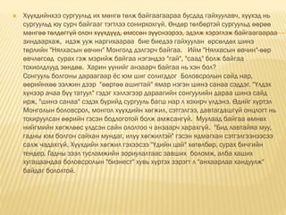  Хүүхдийнхээ сургуульд их мөнгө төлж байгаагаараа бусдад гайхуулавч, хүүхэд нь
сургуульд юу сурч байгааг тэгтлээ сонирхохгүй. Өндөр төлбөртэй сургуульд өөрөө
мөнгөө төлдөггүй олон хүүхдүүд, өмссөн зүүснээрээ, эдэлж хэрэглэж байгаагаараа
зиндаархаж, идэж ууж наргихаараа бие биедээ гайхуулан өрсөлдөх шинэ
төрлийн "Нялхасын өвчин" Монголд дэлгэрч байгаа. Ийм "Нялхасын өвчин"-өөр
өвчлөгсөд сурах гэж мэрийж байгаа нэгэндээ "гай", "саад" болж байгаа
тохиолдлууд зөндөө. Харин үүнийг анзаарч байгаа нь хэн бол?
Сонгууль болгоны дараагаар ёс юм шиг солигддог Боловсролын сайд нар,
өөрийнхөө ээлжин дээр "өөртөө ашигтай" ямар нэгэн шинэ санаа сэддэг. "Үлдэх
хүнээр ачаа бүү татуул" гэдэг хэллэгээр дараагийн сонгуулийн дараа шинэ сайд
ирж, "шинэ санаа" сэдэх бүрийд сургууль багш нар л хохирч үлдэнэ. Өдийг хүртэл
Монголын боловсрол, монгол хүүхдийн хөгжил, сэтгэлгээ, давтагдашгүй онцлогт нь
тохируулсан өөрийн гэсэн бодлоготой болж амжсангүй. Муулаад байгаа өмнөх
нийгмийн хөгжлөөс үлдсэн сайн ололтоо ч анзаарч харахгүй. "Бид лавтайяа муу,
гадны юм болгон сайхан мундаг, илүү хөгжилтэй" гэсэн ядмагхан сэтгэлгээнээсээ
салж чадахгүй. Хүүхдийн хөгжил гэхээсээ "Үдийн цай" хөтөлбөр, сурах бичгийн
тендер, Гадны зээл тусламжийн зориулалтаас завших боломж, алба хаших
хугацаандаа боловсролын "бизнест" хувь хүртэх зэрэгт л "анхаарлаа хандуулж"
байдаг бололтой.
 