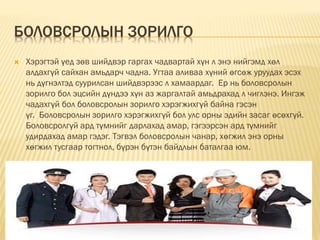 БОЛОВСРОЛЫН ЗОРИЛГО
 Хэрэгтэй үед зөв шийдвэр гаргах чадвартай хүн л энэ нийгэмд хөл
алдахгүй сайхан амьдарч чадна. Угтаа аливаа хүний өгсөж уруудах эсэх
нь дүгнэлтэд суурилсан шийдвэрээс л хамаардаг. Ер нь боловсролын
зорилго бол эцсийн дүндээ хүн аз жаргалтай амьдрахад л чиглэнэ. Ингэж
чадахгүй бол боловсролын зорилго хэрэгжихгүй байна гэсэн
үг. Боловсролын зорилго хэрэгжихгүй бол улс орны эдийн засаг өсөхгүй.
Боловсролгүй ард түмнийг дарлахад амар, гэгээрсэн ард түмнийг
удирдахад амар гэдэг. Тэгвэл боловсролын чанар, хөгжил энэ орны
хөгжил тусгаар тогтнол, бүрэн бүтэн байдлын баталгаа юм.
 