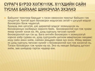 СУРАГЧ БҮРЭЭ ХӨГЖҮҮЛЖ, ХҮҮХДИЙН САЙН
ТУСЛАХ БАЙХААС ШИНЭЧЛЭЛ ЭХЭЛНЭ
 Байшинг тоосгоор барьдаг ч гэсэн овоолсон тоосгыг байшин гэж
хэлдэггүй. Үүнтэй адил боловсрол мэдлэгээс эхтэй ч цэгцгүй мэдлэг
боловсрол болж чадахгүй.
Хүүхдэд эмх цэгцтэй, дэс дараатай мэдлэг эзэмшүүлэх нь
боловсролын салбарын зорилго байх. Боловсролтой хүн гэж чухам
ямар хүнийг хэлэх вэ. Их, дээд сургууль төгссөн хүнийг
боловсролтой хүн гэх үү. Бага ангийн боловсрол ч эзэмшээгүй
хэрнээ хоёр гурван их, дээд сургуулийн диплом өвөртөлсөн нөхдөөс
илүү сайн ажил хийж, сайхан амьдарч яваа хүн олон. Иймд зөвхөн
их дээд сургууль төгссөн хүнийг л боловсролтой хүн гэж хэлэхгүй нь.
Тэгвэл боловсрол гэж чухам юу вэ. Энэ нь нөхцөл байдалд дүгнэлт
хийж, зөв шийдвэр гаргах чадвар юм.
 