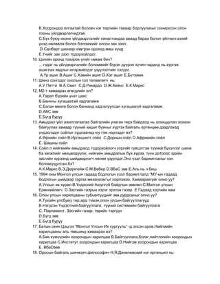 В.Хоорондоо ялгаатай боловч нэг төрлийн таваар борлуулахыг сонирхсон олон
    тооны үйлдвэрлэгчидтэй.
    С.Бүх буюу ихэнх үйлдвэрлэлийг хяналтандаа аваад бараа болон үйлчилгээний
    үнэд нөлөөлж болох боломжийг олсон зах зээл.
     D.Салбарт шинээр нэвтрэн ороход маш хүнд
    Е.Үнийг зах зээл тодорхойлдог.
10. Цэгийн оронд тохирох үгийг нөхөж бич?
    ... гэдэг нь үйлдвэрлэлийн боломжийг бүрэн дүүрэн хүчин чадалд нь хүргэж
    ашиглах явдлыг илэрхийлдэг үзүүлэлтийг хэлдэг.
     А.Үр ашиг В.Ашиг С.Хэвийн ашиг D.Хэт ашиг Е.Бүтээмж
11. Шинэ сонгодог онолын гол төлөөлөгч нь:
    А.У.Петти В.А.Смит С.Д.Рикардо D.Ж.Кейнс Е.К.Маркс
12. М2-т хамаарах өгөгдлийг ол?
    А.Төрөл бүрийн үнэт цаас
    В.Банкны хугацаатай хадгаламж
    С.Бэлэн мөнгө болон банканд хадгалуулсан хугацаагүй хадгаламж
    D.АВС зөв
    Е.Бүгд буруу
13. Амьдрал үйл ажиллагаагаа байгалийн унаган төрх байдалд нь зохицуулан зохион
    байгуулах замаар түүний хишиг буяныг хүртэх байгаль ертөнцөө дээдлэхэд
    үндэслэдэг соѐлыг судлаачид юу гэж нэрлэдэг вэ?
    А.Өрнийн соѐл В.Иргэншилт соѐл С.Дорнын соѐл D.Африкийн соѐл
    Е. Шашны соѐл
14. Соѐл л нийгмийн амьдралд тодорхойлогч үүргийг гүйцэтгэж түүний бүхэллэг шинж
    ба хөгжлийг нөхцөлдүүлж, нийгийн амьдралын бүх хүрээ, түүн дотроос эдийн
    засгийн хүрээнд шийдвэрлэгч нөлөө үзүүлдэг.Энэ үзэл баримтлалыг хэн
    боловсруулсан бэ?
    А.К.Маркс В.Э.Дюркгейм С.М.Вебер D.ВбаС зөв Е.Аль нь ч биш
15. 1994 оны Монгол улсын гадаад бодлогын үзэл баримтлалд “МУ-ын гадаад
    бодлогын шийдвэр гаргах механизм”ыг нэрлэжээ. Хамаарахгүйг олно уу?
    А.Улсын их хурал В.Үндэсний Аюулгүй байдлын зөвлөл С.Монгол улсын
    Ерөнхийлөгч D.Засгийн газрын хэрэг эрхлэх газар Е.Гадаад хэргийн яам
16. Олон улсын харилцааны субьектүүдийг зөв дурдсаныг олно уу?
    А.Тухайн улсбуюу төр,ард түмэн,олон улсын байгууллагууд
    В.Нэгдсэн Үндэстний байгууллага, түүний системийн байгууллага
    С. Парламент, Засгийн газар, төрийн тэргүүн
    D.Бүгд зөв
    Е.Бүгд буруу
17. Батын охин Цэцгээ “Монгол Улсын Их сургууль” -д элсэн оров.Нийгмийн
    харилцааны аль төвшинд хамаарах вэ?
    А.Бие хүмүүсийн хоорондын харилцаа В.Байгууллага,бүлэг,нийтлэгийн хоорондын
    харилцаа С.Институт хоорондын харилцаа D.Нийгэм хоорондын харилцаа
    Е. ВбаDзөв
18. Оросын байгаль шинжээч,философич Н.Я.Данилевский нэг иргэншил нь:
 