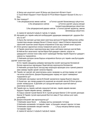 А.Залуу нас-цэцэглэлт-уналт В.Залуу нас-Цэцэглэлт-Өтлөлт-Уналт
       С.Үүсэл-Өсөлт-Бууралт-Уналт-Бутрал D.ҮҮсэл-Өсөлт-Бууралт-Бутрал Е.Аль нь ч
       биш
   19. Зөв тохируул?
       1.Аж үйлдвэржсэнээс өмнөх нийгэм       а.Голлох үүргийг бизнесменүүд гүйцэтгэнэ.
                     2.Аж үйлдвэржсэн нийгэм             в.Голлох үүргийг шашны мяндаг
                                                    тушаалтнууд,феодалууд гүйцэтгэнэ.
                   3.Аж үйлдвэржсэний дараах нийгэм с.Голлох үүргийг эрдэмтэд, зөвлөх
                                                                 менежерүүд гүйцэтгэнэ.
       А.1а2в3с В.1в2с3а В.1с2а3в D.1а2с3в Е.1в2а3с
   20. Иргэдийн улс төрийн нийцтэй хэлбэрүүдийг дурдахдаа хамааралгүйг дурдсан бол
       аль нь вэ?
       А.Хууль бус жагсаал цуглаан ажил хаялтанд оролцох В.Төрийн байгууллага албан
       тушаалтанд хандан захидал бичих С.Санал хүсэлт тавих D.Хэвлэл мэдээллийн
       хэрэгслийг ашиглан санал бодлоо илэрхийлэх Е.Бүх ард түмний санал асуулга
   21. Олон ургальч ардчиллын онолд тохирохгүй шинж аль нь вэ?
       А.Төрийн засаглалыг хэрэгжүүлэхэд ард түмэн нийтээрээ оролцох эрхтэй байх
       В.Нийгэм бол засаглалыг гартаа барьж буй удирдагч цөөнхи, үлдсэн нь
       удирдуулагч олонхи гэсэн хоѐр хэсэгт хуваагддаг бөгөөд төрийн бодлогыг удирдагч
       цөөнхи нь тодорхойлно.
       С.Нийгмийн доторхи санаа бодлын илэрхийлэл болсон улс төрийн нам,бүлгүүдийн
үүргийг чухалчлан үздэг.
       D.Улс төрийн амьдралд шийдвэр гаргахад бүх хүнийг оролцуулах боломжгүй
       боловч ардчиллын зарчмуудыг бодитойгоор хэрэгжүүлэх боломжтой.
       Е.Нийгмийн доторхи бүлэг хэсгүүд өөр хоорондоо өрсөлдөн олон түмний дэмжлэг
       авах замаар төрийн эрхийг ээлжлэн барина.
   22. Төрийн чиг үүргийг үйл ажиллагааны шинж чанараар нь дотоод,гадаад чиг үүрэг
       гэж ялган үзэж болно. Доорхи бодомжуудаас гадаад чиг үүрэгт хамаарахыг
       тодорхойлно уу?
       А.Нийгмийн хэв журмыг хангах В.Энхийг эрхэмлэсэн гадаад бодлого явуулах
       С.Хүний эрх, эрх чөлөө,шударга ѐс,үндэсний эв нэгдлийг хангах D.Олон ургальч
       үзлийг төлөвшүүлэх Е.Дэлхийн улс орнуудтай харилцан ашигтай хамтын
       ажиллагаа хөгжүүлэх
   23. Төрийн өмч нь төрийн нийтийн зориулалттай өмч, төрийн өөрийн өмчөөс
       бүрдэнэ.Төрийн өөрийн өмчид...хамаарна.
       А.Газрын хэвлий түүний баялаг В.Ус түүний доторхи баялаг С.Ой түүнийг дагалдах
       баялаг D.Төрийн тусгай хэрэгцээний бэлтгэл нөөц Е.Түүх соѐлын үнэт зүйл,
       цогцолбор
   24. Доорхи өгөгдлийг зөв харгалзуулна уу?
       1.Нийгмийн эмзэг бүлэг    а.Ахмад настны халамжийн тэтгэвэр
       2.Нийгмийн халамжийн тэтгэврийн төрөл в.Хүүхдийн нөхцөлт мөнгөн тэтгэмж
       3.Нийгмийн халамжийн нөхцөлт мөнгөн           с.Хүнд нөхцөлд байгаа хүүхэд
       тэтгэмжийн төрөл
       А.1а2в3с В.1в2с3а С.1с2а3в D.1а2с3в Е.1в2а3с
 