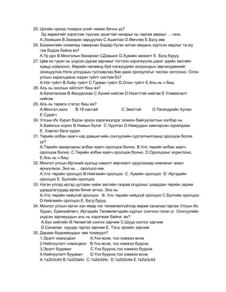 25. Цэгийн оронд тохирох үгийг нөхөж бичнэ үү?
     Эд хөрөнгийг хэрэглэж түүнээс ашигтай чанарыг нь гаргаж авахыг ... гэнэ.
    А.Эзэмших В.Захиран зарцуулах С.Ашиглах D.Өмчлөх Е.Бүгд зөв
26. Бээжингийн олимпид тамирчин Бадар-Ууган алтан медаль хүртсэн явдлыг та юу
    гэж бодож байна вэ?
    А.Үр дүн В.Монголын бахархал СДэвшил D.Хувийн амжилт Е. Бүгд буруу
27. Цөм их гүрэн нь үндсэн дүрэм зарчмыг тогтоон хэрэгжүүлж,цэрэг эдийн засгийн
    хувьд ноѐрхоно. Өөрийн нөлөөнд буй нэгжүүдийн хоорондын зөрчилдөөнийг
    зохицуулна.Нэгж улсуудын тусгаарлах,бие даах оролдлогыг таслан зогсооно. Олон
    улсын харилцааны хэдэн туйлт систем бэ?
    А.Нэг туйлт В.Хоѐр туйлт С.Гурван туйлт D.Олон туйлт Е.Аль нь ч биш
28. Аль нь онолын ойлголт биш вэ?
    А.Капитализм В.Феодализм С.Хүний нийгэм D.Нээлттэй нийгэм Е.Уламжлалт
    нийгэм
29. Аль нь төрөлх статус биш вэ?
    А.Монгол,халх     В.18 настай              С.Эмэгтэй    D.Төгөлдрийн Хулан
    Е.Сурагч
30. Улсын Их Хурал бүрэн эрхээ хэрэгжүүлдэг зохион байгуулалтын хэлбэр нь:
    А.Байнгын хороо В.Намын бүлэг С.Чуулган D.Намуудын хамтарсан хуралдаан
    Е. Хэвлэл бага хурал
31. Төрийн албан хаагч нэр дэвшигчийн сонгуулийн сурталчилгаанд оролцож болох
    уу?
    А.Төрийн захиргааны албан хаагч оролцож болно. В.Улс төрийн албан хаагч
    оролцож болно. С.Төрийн албан хаагч оролцож болно. D.Оролцохыг хориглоно.
    Е.Аль нь ч биш
32. Монгол улсын Иргэний хуульд нэмэлт өөрчлөлт оруулахаар компанит ажил
    өрнүүлжээ. Энэ нь ... оролцоо юм.
    А.Улс төрийн оролцоо В.Нийгмийн оролцоо С. Хувийн оролцоо D. Иргэдийн
    оролцоо Е. Бүлгийн оролцоо
33. Нэгэн улсад иргэд цуглаан хийж засгийн газраа огцрохыг шаардан төрийн зарим
    удирдлагуудад өргөх бичиг өгчээ. Энэ нь:
    А.Улс төрийн нийцтэй оролцоо В. Улс төрийн нийцгүй оролцоо С.Бүлгийн оролцоо
    D.Нийгмийн оролцоо Е. Бүгд буруу
34. Монгол улсын иргэн хүн ямар нэг төлөөлөлгүйгээр өөрөө саналаа гаргаж Улсын Их
    Хурал, Ерөнхийлөгч, Иргэдийн Төлөөлөгчдийн хурлыг сонгоно гэсэн үг. Сонгуулийн
    үндсэн зарчмуудын аль нь хэрэгжиж байна вэ?
     А.Бүх нийтийн В.Чөлөөтэй сонгох зарчим С.Шууд сонгох зарчим
     D.Саналаа нууцар гаргах зарчим Е. Тэгш эрхийн зарчим
35. Дараах бодомжуудыг зөв тохируул?
    1.Эрэлт нэмэгдвэл         А.Үнэ өснө, тоо хэмжээ өснө
    2.Нийлүүлэлт нэмэгдвэл В.Үнэ өснө, тоо хэмжээ буурна.
    3.Эрэлт буурвал           С.Үнэ буурна,тоо хэмжээ буурна.
    4.Нийлүүлэлт буурвал      D.Үнэ буурна,тоо хэмжээ өснө.
    А.1a2b3c4d В.1а2d3в4с С.1а2в3d4с D.1а2d3с4в Е.1в2а3с4d
 