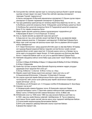 46. Сонгуулийн бүх нийтийн зарчим гэдэг нь сонгуульд оролцох бүхий л эрхийг иргэдэд
    хуулиар олгодог явдал гэж үздэг.Тэгвэл бүх нийтийн зарчимд хязгаарлалт
    тавигддаг.Түүнийг тодруулна уу?
    А.Насны хязгаарлалт В.Иргэний харьяалалын хязгаарлалт С.Оршин суугаа газрын
    хязгаарлалт D.Эрхийн чадамжийн хязгаарлалт Е.Дээрхи бүгд
47. Түр курс,дамжаанд суралцагсад,нэг ээлжинд амралтанд амрагчид гэх мэт нь ...юм.
    А.Холбооны шинжтэй сонирхлын бүлэг В.Бүрдлийн шинжтэй буюу шахалтын бүлэг
    С.Холбооны бус шинжтэй сонирхлын бүлэг D.Тодорхойгүй шинжтэй сонирхлын
    бүлэг Е.Улс төрийн сонирхлын бүлэг
48. Макро эдийн засгийн шинжлэх ухааны судлагдахууныг тодорхойлно уу?
    А.Өрсөлдөөн В.Эрэлт С.Үнэ D.Хэрэгцээ Е.Санхүү
49. Аль нь төрийн өмчийн эд хөрөнгийг хувьчлах арга вэ?
    А.Хувьчлал ил тод ,олон нийтийн хяналттай байх В.Төр нь эд хөрөнгөө өөрөө
    мэдэж эзэмших,ашиглах С.Уралдаант шалгаруулалт D.АбаСзөв Е.Дээрхи бүгд
50. Муур гэдэг үгийг англиар cat оросоор кошка гэдэг.Энэ нь дараахи ойлголтуудын
    алинд хамаарах вэ?
    А.Үг тэмдэг болохынхоо хувьд дуудлага,бичгийн дүрс нь өөр өөр байна. В.Гадаад
    хэл сурахад бидний мэдэхгүй байгаа тэмдгийн систем болсон тухайн хэлний
    дуудлага,бичиг үсгийг сурах хэрэгтэй. С.Хэлний үндсэн нэгж нь үг бөгөөд тэр нь
    нэгэн зэрэг утга,дуудлага тэмдэг болдог. D.Үгийн дуудлага хэл болгонд өөр байж
    болох ч тэмдэглэж байгаа зүйл нь нэг,утга нь адилхан байна.Е.Дээрхи бүгд
51. Нийгмийн амьдралд соѐлын эзлэх байр суурь дээр эсрэг тэсрэг байсан хүмүүс аль
    нь вэ?
    А.И.Кант-К.Маркс В.М.Вебер-К.Маркс С.Э.Дюркгейм-М.Вебер D.И.Кант-М.Вебер
    Е.И.Кант-Э.Дюркгейм
52. Азийн бүс нутгаас хүчирхэг байж Дэлхийн бодлогод нөлөөлж чаддаг улсуудыг
    дурдахдаа илүүг оруулсан бол олно уу?
    А.Хятад В.Монгол С.Энэтхэг D.Япон Е.Аль нь ч биш
53. Өөрийн үндэстнийг бусад үндэстнээс дээгүүрт тавих үзэл аль нь вэ?
    А.Национализм В.Колонизм С.Фашизм D.Апертейд Е.Геноцид
54. Нэг үндсэн хуультай,төрийн байгууллагын болон хууль эрхийн нэгдмэл
    тогтолцоотой, нийт улсын нутаг дэвсгэр дээр төрийн засаглалын нэгдмэл дэг
    журам үйлчилдэг улс нь:
    А.Холбооны улс В.Нэгдмэл улс С.Улсуудын холбоо D.Конфедераци Е. Бүгд буруу
55. Хомсдол гэж юу вэ?
    А.Үйлдвэрлэлийн хэмжээ буурахыг хэлнэ. В.Хүмүүсийн хэрэгцээт бараа
    дутагдалтай байхыг хэлнэ. С.Эрэлтийн хэмжээ нийлүүлэлтийн хэмжээнээс их
    байхыг хэлнэ. D.Нийлүүлэлтийн хэмжээ багасахыг хэлнэ. Е.ВбаС зөв
56. Ж.Кейнсийн онол нь 1938 оноос 1960 оны үед зонхилж байсны шалтгаан нь:
    А.1930 –аад оны үеийн банкны сүйрлийг тайлбарласан. В. Тэр их хямралын
    шалтгааныг болон эдийн засгийг эмчлэх аргыг илүү тодорхой тайлбарлаж байсан .
    С.Статистикийн мэдээллүүдээр баталгаажиж байсан.
    D.АНУ-д Их хямралыг давахад Кейнсийн онолыг ашиглаж байсан.
    Е.Дээрхи бүх хариулт зөв .
 