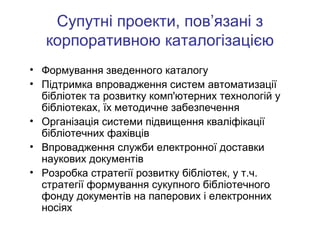 Супутні проекти, пов’язані з
корпоративною каталогізацією
• Формування зведенного каталогу
• Підтримка впровадження систем автоматизації
бібліотек та розвитку комп'ютерних технологій у
бібліотеках, їх методичне забезпечення
• Організація системи підвищення кваліфікації
бібліотечних фахівців
• Впровадження служби електронної доставки
наукових документів
• Розробка стратегії розвитку бібліотек, у т.ч.
стратегії формування сукупного бібліотечного
фонду документів на паперових і електронних
носіях

 