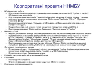 Корпоративні проекти ННМБУ
•

•

•

•
•

•

Бібліографічна робота
– Підготовка спільно з науково-дослідними та навчальними закладами МОЗ України та НАМНУ
бібліографічних покажчиків
– Підготовка зведених покажчиків "Передплатні видання медичних бібліотек України, "Іноземні
періодичні видання передплачені медичними бібліотеками України (з 1978 р.)", "Покажчик
обмінного фонду“
– Корпоративна каталогізація (Формування бібліографічної бази даних статей з медичних
періодичних видань)
– Зведений електронний каталог статей з медичних періодичних видань (з 2008р.)
– Підготовка краєзнавчої бібліографічна база даних "Охорона здоров’я України"
Наукова робота
– Наукові дослідження в галузі історії медицини спільно з Національним музеєм медицини України
– Підготовка спільно з науково-дослідними та навчальними закладами МОЗ України та НАМНУ
біобіліографічних словників, історичних нарисів (у тому числі серій "Медична біографістика":
"Видані медики України", "Медицина в України", "Славні імена української медичної книги.
Медичні бібліотеки України в особах, документах, бібліографії");
– Підготовка щорічних науково-аналітичних збірників "Медичні бібліотеки України в дзеркалі
статистики: дослідження стану бібліотечно-інформаційного забезпечення медичної галузі“
Організація та проведення заходів
– Проведення спільно з Національною спілкою письменників України Щорічних наукових читань
присвячених видатному лікарю, поету, громадянину С.В.Руданському
– Проведення щорічних Амосовських читань
Розробка та хостинг веб-сайтів медичних бібліотек
Книгообмін
– Міжнародний книгообмін
– Сприяння формуванню фондів мережі медичних бібліотек України
Електронна доставка документів

 