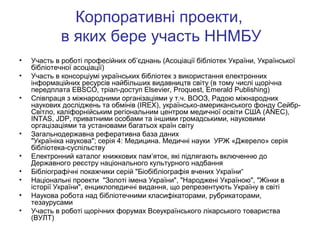 Корпоративні проекти,
в яких бере участь ННМБУ
•
•
•

•
•
•
•
•
•

Участь в роботі професійних об’єднань (Асоціації бібліотек України, Української
бібліотечної асоціації)
Участь в консорціумі українських бібліотек з використання електронних
інформаційних ресурсів найбільших видавництв світу (в тому числі щорічна
передплата EBSCO, тріал-доступ Elsevier, Proquest, Emerald Publishing)
Співпраця з міжнародними організаціями у т.ч. ВООЗ, Радою міжнародних
наукових досліджень та обмінів (IREX), українсько-американського фонду СейбрСвітло, каліфорнійським регіональним центром медичної освіти США (ANEC),
INTAS, JDP, приватними особами та іншими громадськими, науковими
оргацізаціями та установами багатьох країн світу
Загальнодержавна реферативна база даних
"Україніка наукова"; серія 4: Медицина. Медичні науки УРЖ «Джерело» серія
бібліотека-суспільству
Електронний каталог книжкових пам’яток, які підлягають включенню до
Державного реєстру національного культурного надбання
Бібліографічні покажчики серій "Біобібліографія вчених України“
Національні проекти "Золоті імена України", "Народжені Україною", "Жінки в
історії України", енциклопедичні видання, що репрезентують Україну в світі
Наукова робота над бібліотечними класифікаторами, рубрикаторами,
тезаурусами
Участь в роботі щорічних форумах Всеукраїнського лікарського товариства
(ВУЛТ)

 