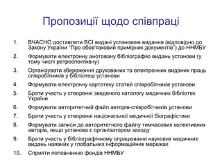 Пропозиції щодо співпраці
1.

ВЧАСНО доставляти ВСІ видані установою видання (відповідно до
Закону України “Про обов'язковий примірник документів”) до ННМБУ

2.

Формувати електронну анотовану бібліографію видань установи (у
тому числі ретроспективну)

3.

Організувати збереження друкованих та електронних виданих праць
співробітників у бібліотеці установи

4.

Формувати електронну картотеку статей співробітників установи

5.

Брати участь у створенні зведеного каталогу медичних бібліотек
України

6.

Формувати авторитетний файл авторів-співробітників установи

7.

Брати участь у створенні національної медичної біографістики

8.

Формувати записи до авторитетного файлу тимчасових колективних
авторів, якщо установа є організатором заходу

9.

Брати участь у бібліографічному опрацюванні наукових медичних
видань наявних у глобальних інформаційних мережах

10.

Сприяти поповненню фондів ННМБУ

 