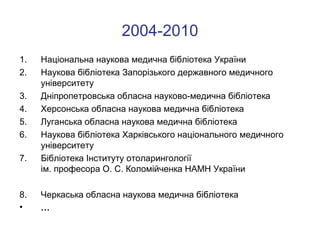 2004-2010
1.
2.
3.
4.
5.
6.
7.

8.
•

Національна наукова медична бібліотека України
Наукова бібліотека Запорізького державного медичного
університету
Дніпропетровська обласна науково-медична бібліотека
Херсонська обласна наукова медична бібліотека
Луганська обласна наукова медична бібліотека
Наукова бібліотека Харківського національного медичного
університету
Бібліотека Інституту отоларингології
ім. професора О. С. Коломійченка НАМН України
Черкаська обласна наукова медична бібліотека
…

 