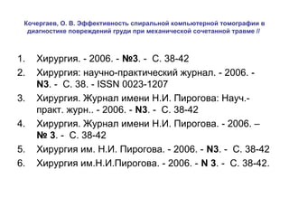 Кочергаев, О. В. Эффективность спиральной компьютерной томографии в
диагностике повреждений груди при механической сочетанной травме //

1.
2.
3.
4.
5.
6.

Хирургия. - 2006. - №3. - С. 38-42
Хирургия: научно-практический журнал. - 2006. N3. - С. 38. - ISSN 0023-1207
Хирургия. Журнал имени Н.И. Пирогова: Науч.практ. журн.. - 2006. - N3. - С. 38-42
Хирургия. Журнал имени Н.И. Пирогова. - 2006. –
№ 3. - С. 38-42
Хирургия им. Н.И. Пирогова. - 2006. - N3. - С. 38-42
Хирургия им.Н.И.Пирогова. - 2006. - N 3. - С. 38-42.

 