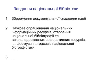Завдання національної бібліотеки
1. Збереження документальної спадщини нації
2. Наукове опрацювання національних
інформаційних ресурсів, створення
національної бібліографії та
загальнодержавних реферативних ресурсів,
..., формування масивів національної
біографістики.
3. ....

 