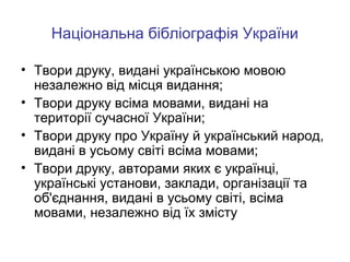 Національна бібліографія України
• Твори друку, видані українською мовою
незалежно від місця видання;
• Твори друку всіма мовами, видані на
території сучасної України;
• Твори друку про Україну й український народ,
видані в усьому світі всіма мовами;
• Твори друку, авторами яких є українці,
українські установи, заклади, організації та
об'єднання, видані в усьому світі, всіма
мовами, незалежно від їх змісту

 