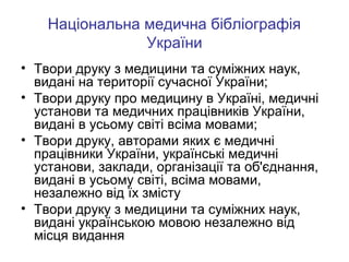 Національна медична бібліографія
України
• Твори друку з медицини та суміжних наук,
видані на території сучасної України;
• Твори друку про медицину в Україні, медичні
установи та медичних працівників України,
видані в усьому світі всіма мовами;
• Твори друку, авторами яких є медичні
працівники України, українські медичні
установи, заклади, організації та об'єднання,
видані в усьому світі, всіма мовами,
незалежно від їх змісту
• Твори друку з медицини та суміжних наук,
видані українською мовою незалежно від
місця видання

 