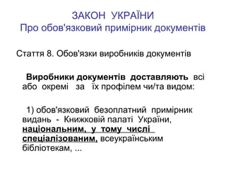 ЗАКОН УКРАЇНИ
Про обов'язковий примірник документів
Стаття 8. Обов'язки виробників документів
Виробники документів доставляють всі
або окремі за їх профілем чи/та видом:
1) обов'язковий безоплатний примірник
видань - Книжковій палаті України,
національним, у тому числі
спеціалізованим, всеукраїнським
бібліотекам, ...

 