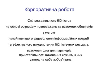 Корпоративна робота
Спільна діяльність бібліотек
на основі розподілу повноважень та взаємних обов’язків
з метою
якнайповнішого задоволення інформаційних потреб
та ефективного використання бібліотечних ресурсів,
взаємовигідна для партнерів
при стабільності виконання кожним з них
узятих на себе зобов'язань.

 