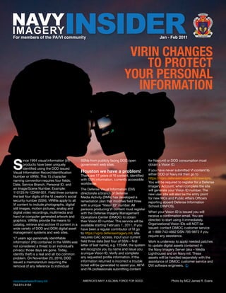 NAVY                                 INSIDER
                                                                                                                                             U S N AV Y
                                                                                                                                                   
                                                                                                                                               




                                                                                                                                                              IN
                                                                                                                                        F




                                                                                                                                                               FO
                                                                                                                                  E O




                                                                                                                                                                  R M AT
                                                                                                                                  FIC
IMAGERY




                                                                                                                                    OF




                                                                                                                                                              IO
                                                                                                                                                              N
For members of the PA/VI community                                                                        Jan - Feb 2011                    NI L NISI VERUM




                                                                                  VIRIN CHANGES
                                                                                      TO PROTECT
                                                                                 YOUR PERSONAL
                                                                                    INFORMATION




S
        ince 1994 visual information (VI)         SSNs from publicly facing DOD open               for Navy.mil or DOD consumption must
        products have been uniquely               government web sites.                            obtain a Vision ID.
        identified using the DOD issued
                                                  Houston we have a problem!                       If you have never submitted VI content to
Visual Information Record Identification
                                                  There are 17 years of VI content, identified     either DOD or Navy.mil then go to
Number or VIRIN. This 15 character
                                                  with SSN information, currently accessible       https://vipro.defenseimagery.mil/newvipro.
naming convention requires four fields;
                                                  worldwide.                                       You will be required to register for a Defense
Date, Service Branch, Personal ID, and                                                             Imagery Account; when complete the site
an Image/Scene Number. Example:                   The Defense Visual Information (DVI)             will generate your Vision ID number. The
110125-N-1234M-001. Field three contains          directorate a branch of Defense                  new user site will also be the entry point
the last four digits of the VI creator’s social   Media Activity (DMA) has developed a             for new MCs and Public Affairs Officers
security number (SSN). VIRINs apply to all        remediation plan that modifies field three       reporting aboard Defense Information
VI content to include photographs, digital        with a unique “Vision ID” number. All            School (DINFOS).
still images, motion pictures, analog and         persons producing VI content must register
digital video recordings, multimedia and          with the Defense Imagery Management              When your Vision ID is issued you will
hand or computer generated artwork and            Operations Center (DIMOC) to obtain              receive a confirmation email. You are
graphics. VIRINs provide the means to             their Vision ID number. This service will be     directed to start using it immediately.
catalog, retrieve and archive VI content in a     available starting February 1, 2011. If you      Organizational Vision IDs will NOT be
wide variety of DOD and DON digital asset         have been a regular contributor of VI go         issued; contact DIMOC customer service
management systems and web sites.                 to https://vipro.defenseimagery.mil; site        at 1-888-743-4662 DSN 795-9872 if you
                                                  requires CAC access. Input your current          require any assistance.
17 years ago personally identifiable
information (PII) contained in the VIRIN was      field three data [last four of SSN – first       Work is underway to apply needed patches
not considered a threat to an individual’s        letter of last name], e.g. 1234M, the system     to update digital assets contained in
privacy; those days are gone. Today,              will recognize you by name and issue you         the Navy Imagery Server (aka – Media
identity theft is a real and all too common       a unique Vision ID. Verify and complete          Lighthouse) and on Navy.mil. These
problem. On November 23, 2010, DOD                any requested profile information. If the        assets will be handled separately with the
issued a memorandum requiring the                 information returned is incorrect a trouble      assistance of DIMOC customer service and
removal of any reference to individual            ticket will be generated to assist you. All VI   DVI software engineers.
                                                  and PA professionals submitting content


navyvisualnews@navy.mil                            AMERICA’S NAVY: A GLOBAL FORCE FOR GOOD                         Photo by MC2 James R. Evans
703.614.9154
 