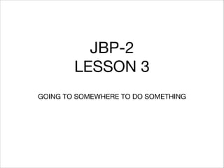 JBP-2

LESSON 3
GOING TO SOMEWHERE TO DO SOMETHING

 