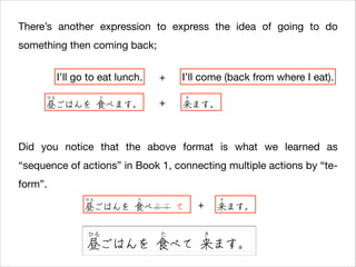 There’s another expression to express the idea of going to do
something then coming back;
I’ll go to eat lunch.
ひる

た

昼ごはんを 食べます。

+
+

I’ll come (back from where I eat).
き

来ます。

Did you notice that the above format is what we learned as
“sequence of actions” in Book 1, connecting multiple actions by “teform”.
ひる

た

昼ごはんを 食べます て
ひる

た

+

き

来ます。

き

昼ごはんを 食べて 来ます。

 