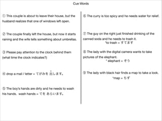 Cue Words

① This couple is about to leave their house, but the


⑥ The curry is too spicy and he needs water for relief.

husband realizes that one of windows left open.

② The couple ﬁnally left the house, but now it starts


⑦ The guy on the right just ﬁnished drinking of the


raining and the wife tells something about umbrellas.

canned soda and he needs to trash it.

*to trash = すてます

③ Please pay attention to the clock behind them


⑧ The lady with the digital camera wants to take


(what time the clock indicates?)

pictures of the elephant.

* elephant = ぞう
だ 

④ drop a mail / letter = てがみを 出します。

⑨ The lady with black hair ﬁnds a map to take a look.

*map = ちず

⑤ The boy’s hands are dirty and he needs to wash

his hands. wash hands = てを あらいます。

 