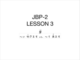 JBP-2

LESSON 3
い　

き

〜に 行きます vs. 〜て 来ます

 