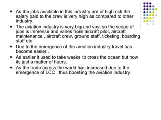 As the jobs available in this industry are of high risk the salary paid to the crew is very high as compared to other industry.  The aviation industry is very big and vast so the scope of jobs is immense and varies from aircraft pilot, aircraft  maintenance , aircraft crew, ground staff, ticketing, boarding staff etc.  Due to the emergence of the aviation industry travel has become easier . As earlier it used to take weeks to cross the ocean but now its just a matter of hours. As the trade across the world has increased due to the emergence of LCC , thus boosting the aviation industry. 