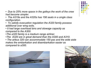 Due to 25% more space in the galleys the work of the crew had become simpler. The A319s and the A320s has 156 seats in a single class configuration. To satisfy evacuation regulation the A320 family possess additional over wing exits. It had large overhead bins and stowage capacity as compared to the A300.  The a320 family is a medium range airliner. The  A320 are in great demand than the A300 and A310. The airbus 320 can accommodate 150 pax and the wide aisle makes the embarkation and disembarkation easier as compared to a300. 