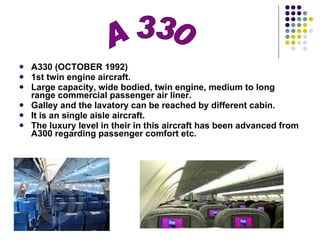 A330 (OCTOBER 1992) 1st twin engine aircraft. Large capacity, wide bodied, twin engine, medium to long range commercial passenger air liner. Galley and the lavatory can be reached by different cabin. It is an single aisle aircraft. The luxury level in their in this aircraft has been advanced from A300 regarding passenger comfort etc. A 330 