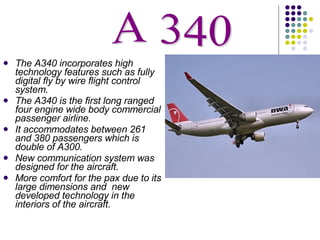 The A340 incorporates high technology features such as fully digital fly by wire flight control system. The A340 is the first long ranged four engine wide body commercial passenger airline. It accommodates between 261 and 380 passengers which is double of A300. New communication system was designed for the aircraft. More comfort for the pax due to its large dimensions and  new developed technology in the interiors of the aircraft. A 340 