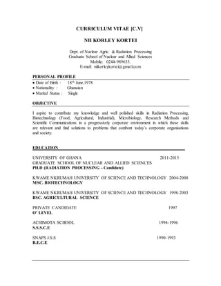 CURRICULUM VITAE [C.V]
NII KORLEY KORTEI
Dept. of Nuclear Agric. & Radiation Processing
Graduate School of Nuclear and Allied Sciences
Mobile: 0244-989635.
E-mail: niikorleykortei@gmail.com
PERSONAL PROFILE
 Date of Birth : 18th June,1978
 Nationality : Ghanaian
 Marital Status : Single
OBJECTIVE
I aspire to contribute my knowledge and well polished skills in Radiation Processing,
Biotechnology (Food, Agricultural, Industrial), Microbiology, Research Methods and
Scientific Communications in a progressively corporate environment in which these skills
are relevant and find solutions to problems that confront today’s corporate organisations
and society.
EDUCATION________________________________________________ _
UNIVERSITY OF GHANA 2011-2015
GRADUATE SCHOOL OF NUCLEAR AND ALLIED SCIENCES
PH.D (RADIATION PROCESSING - Candidate)
KWAME NKRUMAH UNIVERSITY OF SCIENCE AND TECHNOLOGY 2004-2008
MSC. BIOTECHNOLOGY
KWAME NKRUMAH UNIVERSITY OF SCIENCE AND TECHNOLOGY 1998-2003
BSC. AGRICULTURAL SCIENCE
PRIVATE CANDIDATE 1997
O’ LEVEL
ACHIMOTA SCHOOL 1994-1996
S.S.S.C.E
SNAPS J.S.S 1990-1993
B.E.C.E
 