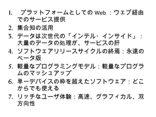 プラットフォームとしての Web ：ウェブ経由でのサービス提供 集合知の活用 データは次世代の「インテル・インサイド」：大量のデータの処理が、サービスの肝 ソフトウェアリリースサイクルの終焉：永遠のベータ版 軽量なプログラミングモデル：軽量なプログラムのマッシュアップ 単一デバイスの枠を超えたソフトウェア：どこからでも使える リッチなユーザ体験：高速、グラフィカル、双方向性 