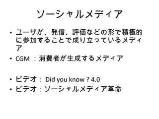 ソーシャルメディア ユーザが、発信、評価などの形で積極的に参加することで成り立っているメディア CGM ：消費者が生成するメディア ビデオ： Did you know ? 4.0 ビデオ：ソーシャルメディア革命 