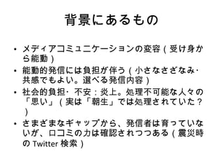背景にあるもの メディアコミュニケーションの変容（受け身から能動） 能動的発信には負担が伴う（小さなさざなみ・共感でもよい。選べる発信内容） 社会的負担・不安：炎上。処理不可能な人々の「思い」（実は「朝生」では処理されていた？） さまざまなギャップから、発信者は育っていないが、口コミの力は確認されつつある（震災時の Twitter 検索） 